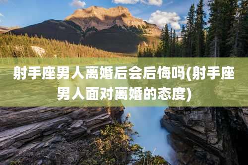 射手座男人离婚后会后悔吗(射手座男人面对离婚的态度)