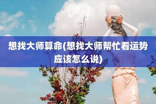 想找大师算命(想找大师帮忙看运势应该怎么说)