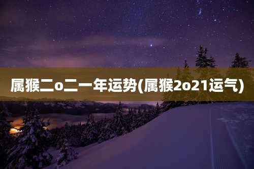 属猴二o二一年运势(属猴2o21运气)