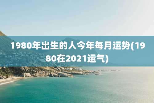 1980年出生的人今年每月运势(1980在2021运气)