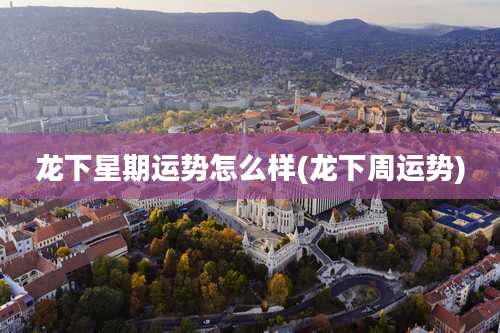 龙下星期运势怎么样(龙下周运势)