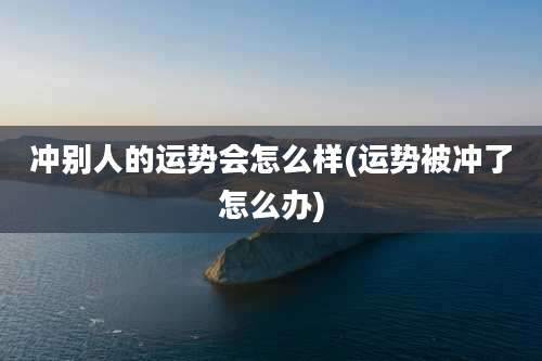 冲别人的运势会怎么样(运势被冲了怎么办)