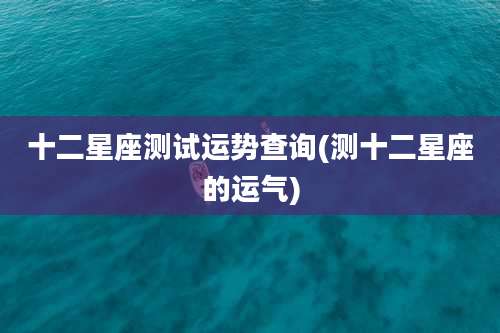 十二星座测试运势查询(测十二星座的运气)