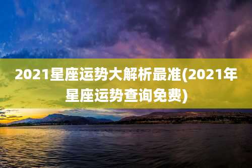 2021星座运势大解析最准(2021年星座运势查询免费)