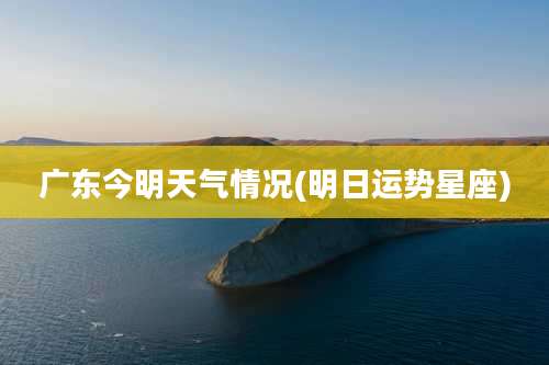 广东今明天气情况(明日运势星座)
