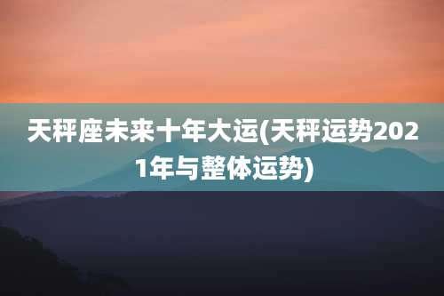 天秤座未来十年大运(天秤运势2021年与整体运势)