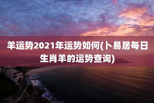 羊运势2021年运势如何(卜易居每日生肖羊的运势查询)