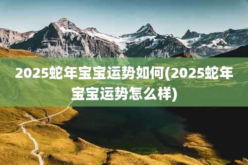 2025蛇年宝宝运势如何(2025蛇年宝宝运势怎么样)
