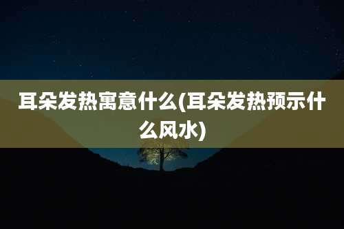 耳朵发热寓意什么(耳朵发热预示什么风水)