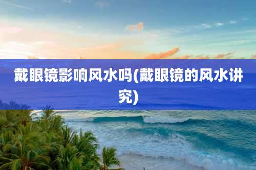 戴眼镜影响风水吗(戴眼镜的风水讲究)