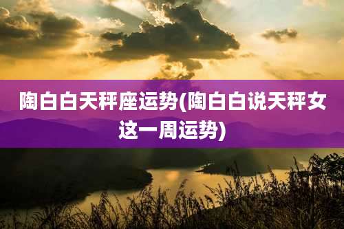 陶白白天秤座运势(陶白白说天秤女这一周运势)