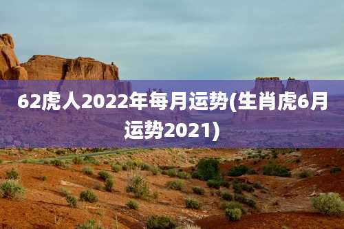62虎人2022年每月运势(生肖虎6月运势2021)