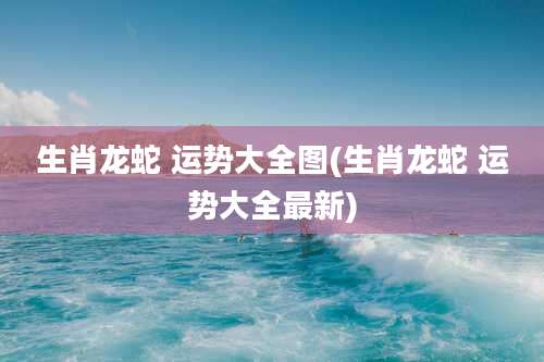 生肖龙蛇 运势大全图(生肖龙蛇 运势大全最新)
