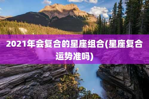 2021年会复合的星座组合(星座复合运势准吗)