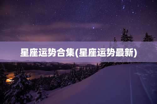 星座运势合集(星座运势最新)