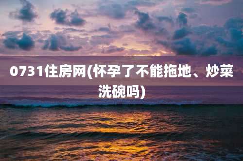 0731住房网(怀孕了不能拖地、炒菜洗碗吗)