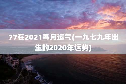 77在2021每月运气(一九七九年出生的2020年运势)