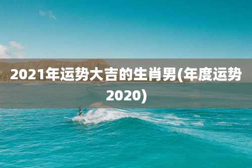 2021年运势大吉的生肖男(年度运势2020)