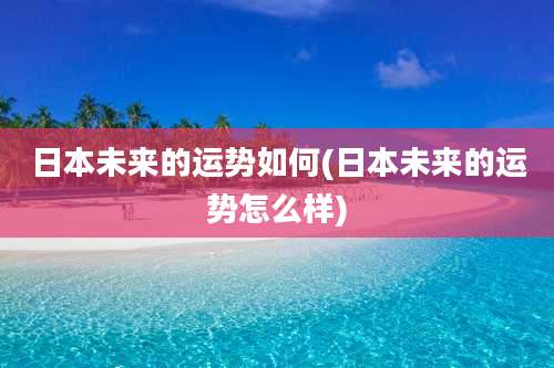 日本未来的运势如何(日本未来的运势怎么样)