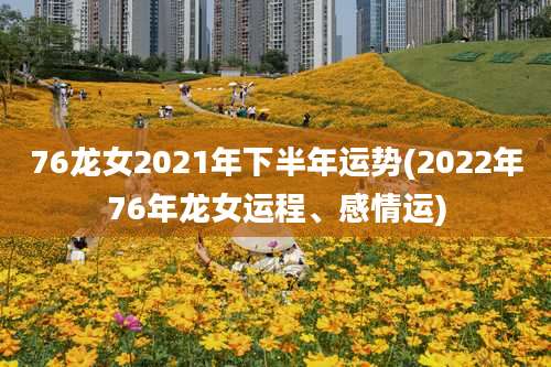 76龙女2021年下半年运势(2022年76年龙女运程、感情运)