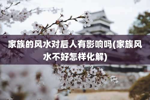 家族的风水对后人有影响吗(家族风水不好怎样化解)