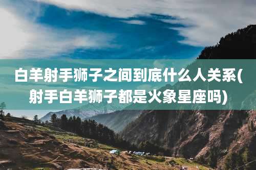 白羊射手狮子之间到底什么人关系(射手白羊狮子都是火象星座吗)