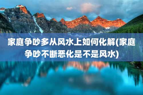家庭争吵多从风水上如何化解(家庭争吵不断恶化是不是风水)