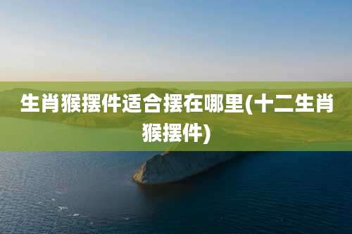 生肖猴摆件适合摆在哪里(十二生肖猴摆件)