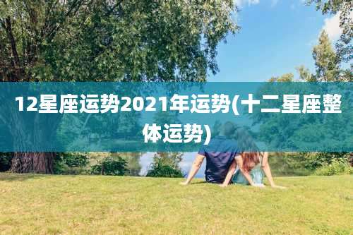 12星座运势2021年运势(十二星座整体运势)