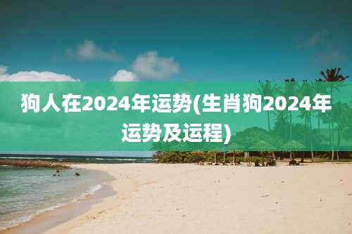 狗人在2024年运势(生肖狗2024年运势及运程)