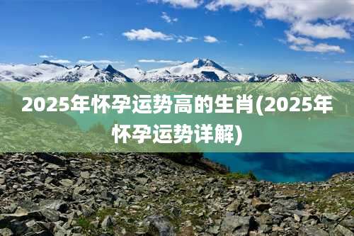 2025年怀孕运势高的生肖(2025年怀孕运势详解)