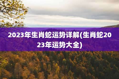 2023年生肖蛇运势详解(生肖蛇2023年运势大全)