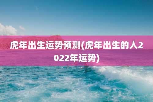 虎年出生运势预测(虎年出生的人2022年运势)