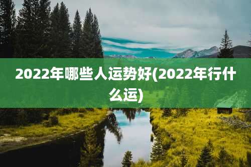 2022年哪些人运势好(2022年行什么运)