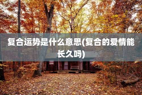 复合运势是什么意思(复合的爱情能长久吗)