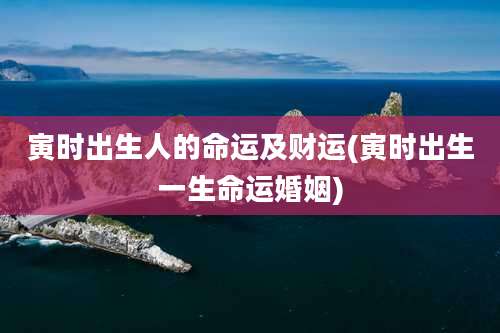 寅时出生人的命运及财运(寅时出生一生命运婚姻)