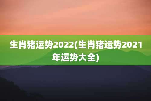 生肖猪运势2022(生肖猪运势2021年运势大全)
