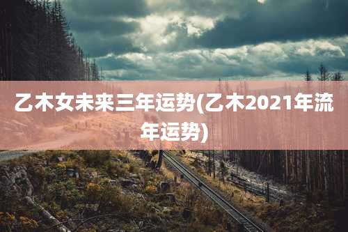 乙木女未来三年运势(乙木2021年流年运势)