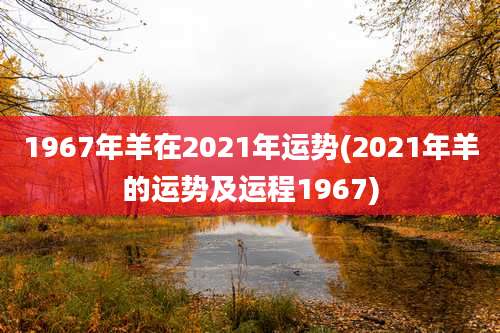 1967年羊在2021年运势(2021年羊的运势及运程1967)