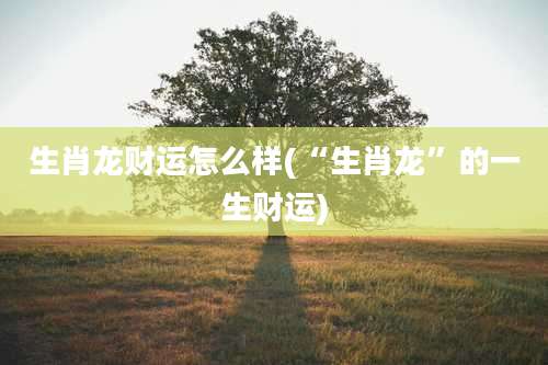 生肖龙财运怎么样(“生肖龙”的一生财运)