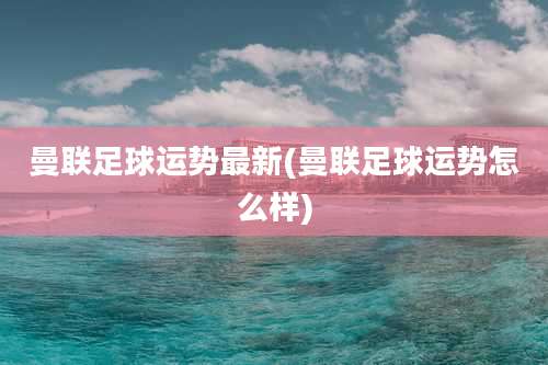 曼联足球运势最新(曼联足球运势怎么样)