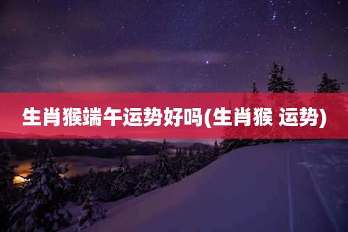 生肖猴端午运势好吗(生肖猴 运势)