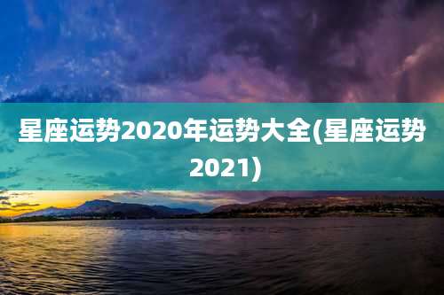 星座运势2020年运势大全(星座运势 2021)