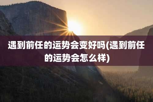 遇到前任的运势会变好吗(遇到前任的运势会怎么样)