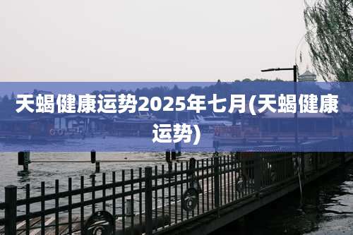 天蝎健康运势2025年七月(天蝎健康运势)