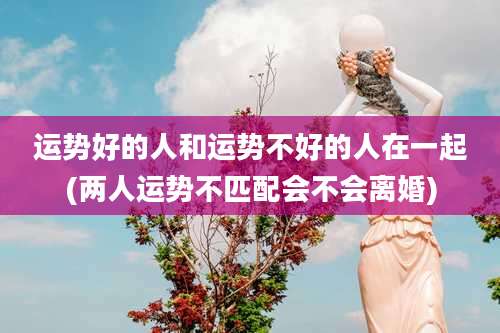 运势好的人和运势不好的人在一起(两人运势不匹配会不会离婚)