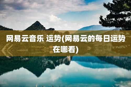 网易云音乐 运势(网易云的每日运势在哪看)