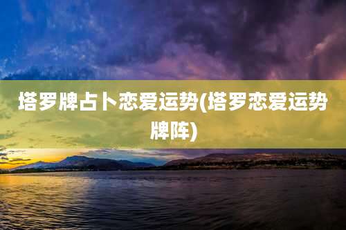 塔罗牌占卜恋爱运势(塔罗恋爱运势牌阵)