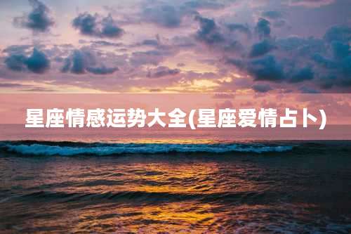 星座情感运势大全(星座爱情占卜)