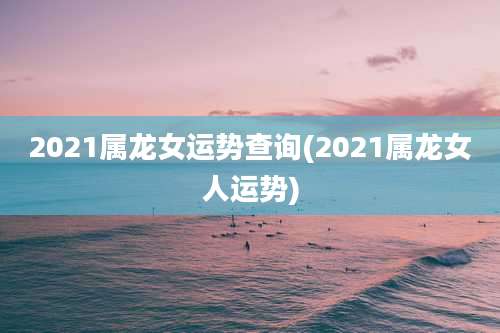2021属龙女运势查询(2021属龙女人运势)
